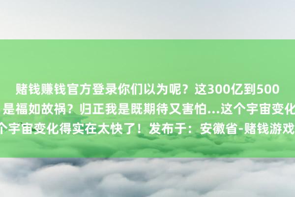 赌钱赚钱官方登录你们以为呢?这300亿到500亿台机器东谈主的畴昔 是福如故祸?归正我是既期待又害怕...这个宇宙变化得实在太快了!发布于:安徽省-赌钱游戏下载-官方网站