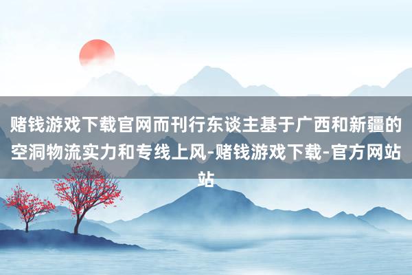 赌钱游戏下载官网而刊行东谈主基于广西和新疆的空洞物流实力和专线上风-赌钱游戏下载-官方网站