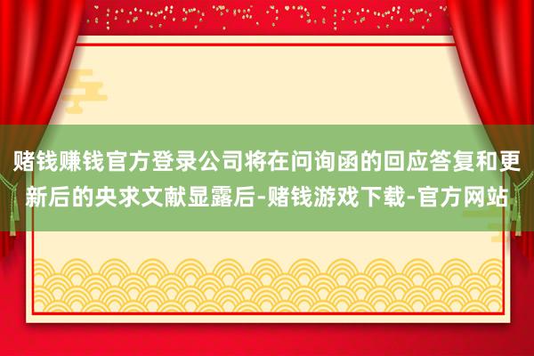 赌钱赚钱官方登录公司将在问询函的回应答复和更新后的央求文献显露后-赌钱游戏下载-官方网站