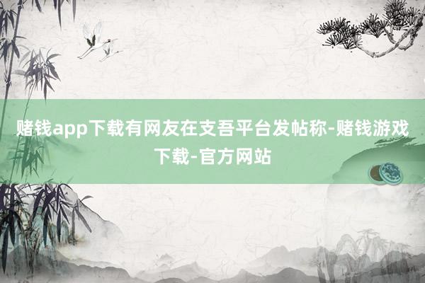 赌钱app下载有网友在支吾平台发帖称-赌钱游戏下载-官方网站