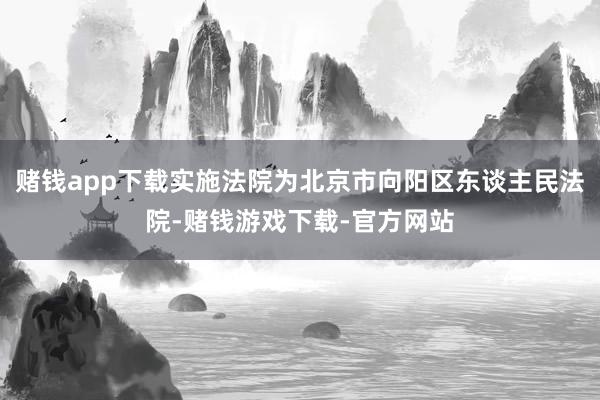 赌钱app下载实施法院为北京市向阳区东谈主民法院-赌钱游戏下载-官方网站
