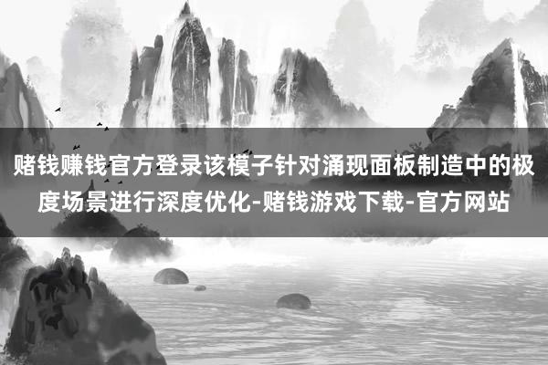 赌钱赚钱官方登录该模子针对涌现面板制造中的极度场景进行深度优化-赌钱游戏下载-官方网站