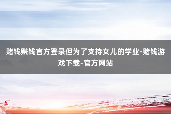 赌钱赚钱官方登录但为了支持女儿的学业-赌钱游戏下载-官方网站
