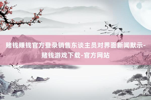 赌钱赚钱官方登录销售东谈主员对界面新闻默示-赌钱游戏下载-官方网站