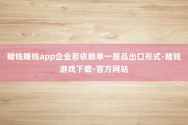 赌钱赚钱app企业若依赖单一居品出口形式-赌钱游戏下载-官方网站