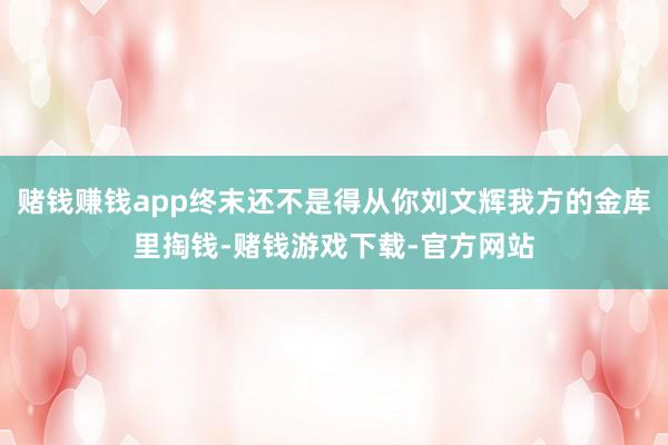 赌钱赚钱app终末还不是得从你刘文辉我方的金库里掏钱-赌钱游戏下载-官方网站