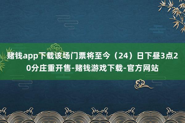 赌钱app下载该场门票将至今（24）日下昼3点20分庄重开售-赌钱游戏下载-官方网站