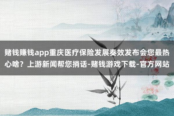 赌钱赚钱app重庆医疗保险发展奏效发布会您最热心啥？上游新闻帮您捎话-赌钱游戏下载-官方网站