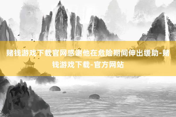 赌钱游戏下载官网感谢他在危险期间伸出缓助-赌钱游戏下载-官方网站