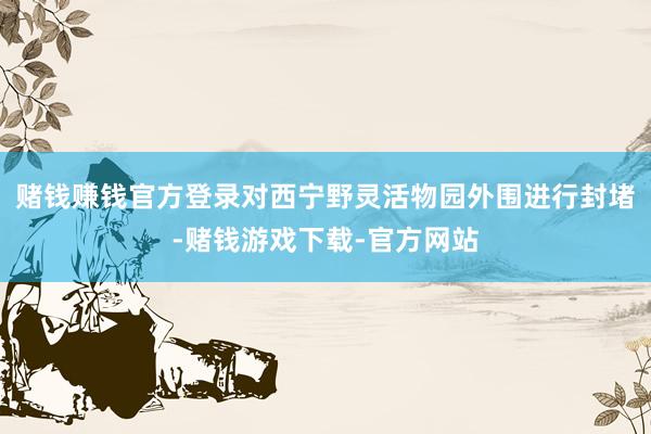 赌钱赚钱官方登录对西宁野灵活物园外围进行封堵-赌钱游戏下载-官方网站