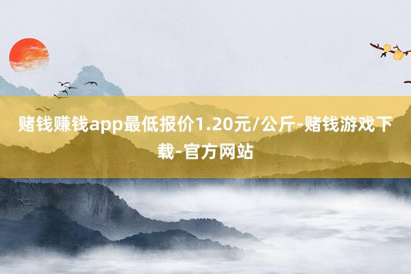 赌钱赚钱app最低报价1.20元/公斤-赌钱游戏下载-官方网站