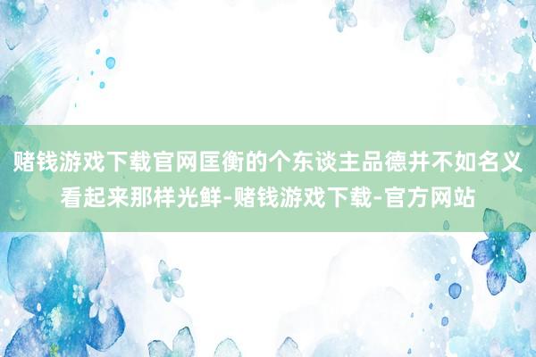 赌钱游戏下载官网匡衡的个东谈主品德并不如名义看起来那样光鲜-赌钱游戏下载-官方网站