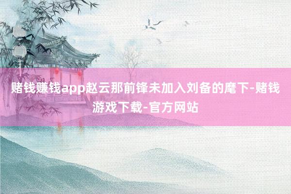 赌钱赚钱app赵云那前锋未加入刘备的麾下-赌钱游戏下载-官方网站