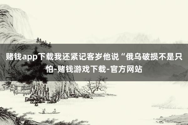 赌钱app下载我还紧记客岁他说“俄乌破损不是只怕-赌钱游戏下载-官方网站