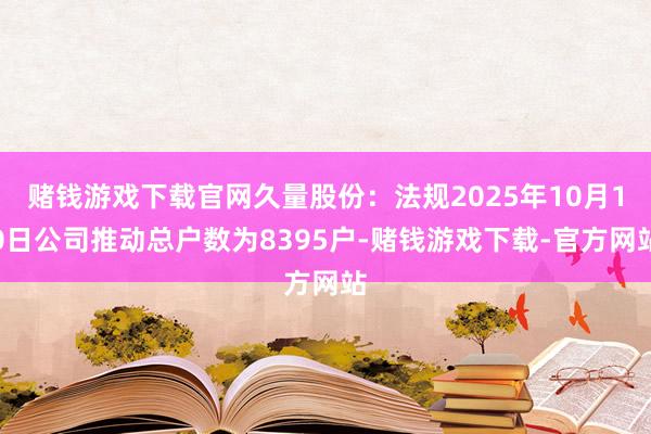 赌钱游戏下载官网久量股份：法规2025年10月10日公司推动总户数为8395户-赌钱游戏下载-官方网站