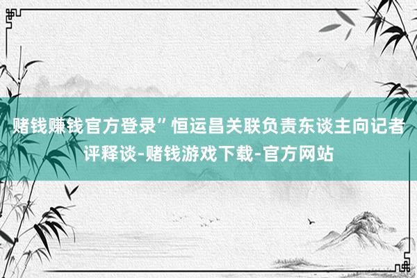 赌钱赚钱官方登录”恒运昌关联负责东谈主向记者评释谈-赌钱游戏下载-官方网站