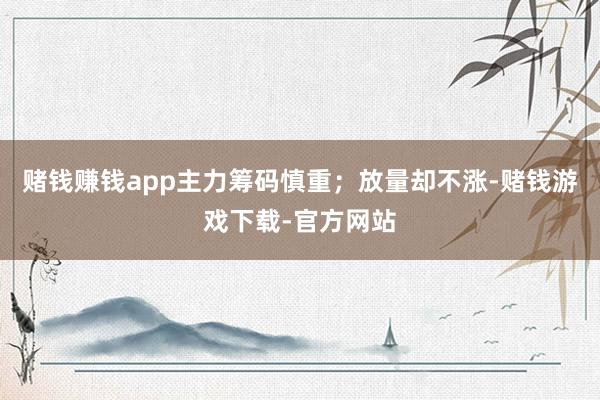 赌钱赚钱app主力筹码慎重；放量却不涨-赌钱游戏下载-官方网站