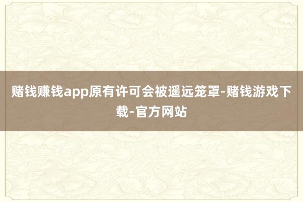赌钱赚钱app原有许可会被遥远笼罩-赌钱游戏下载-官方网站