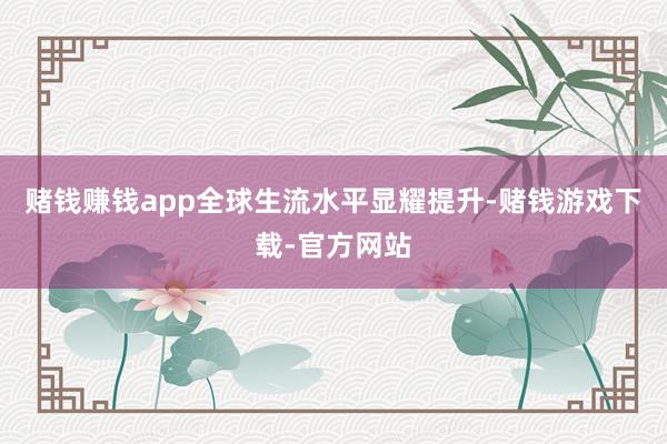 赌钱赚钱app全球生流水平显耀提升-赌钱游戏下载-官方网站