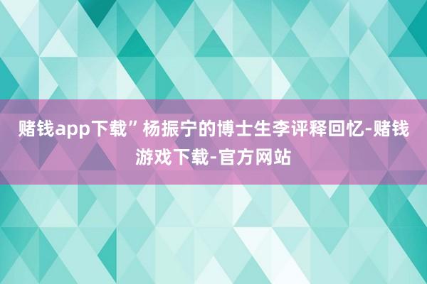 赌钱app下载”杨振宁的博士生李评释回忆-赌钱游戏下载-官方网站