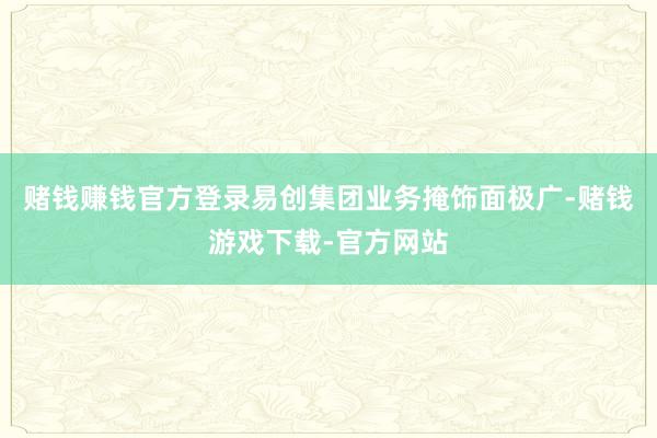 赌钱赚钱官方登录易创集团业务掩饰面极广-赌钱游戏下载-官方网站