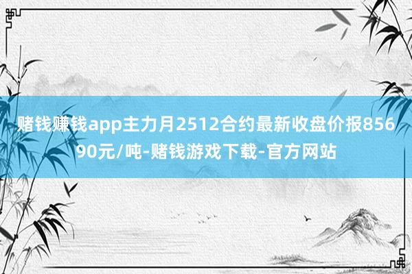 赌钱赚钱app主力月2512合约最新收盘价报85690元/吨-赌钱游戏下载-官方网站