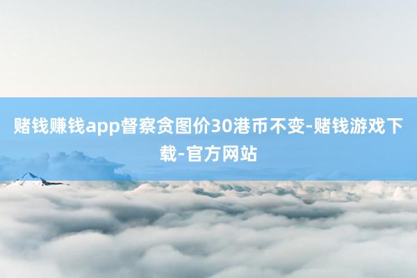 赌钱赚钱app督察贪图价30港币不变-赌钱游戏下载-官方网站
