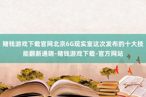 赌钱游戏下载官网北京6G现实室这次发布的十大技能翻新通晓-赌钱游戏下载-官方网站