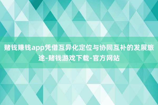 赌钱赚钱app凭借互异化定位与协同互补的发展旅途-赌钱游戏下载-官方网站