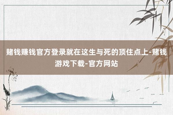 赌钱赚钱官方登录就在这生与死的顶住点上-赌钱游戏下载-官方网站