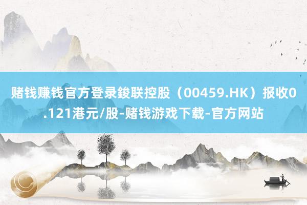 赌钱赚钱官方登录鋑联控股（00459.HK）报收0.121港元/股-赌钱游戏下载-官方网站