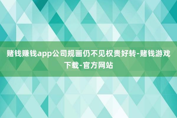 赌钱赚钱app公司规画仍不见权贵好转-赌钱游戏下载-官方网站