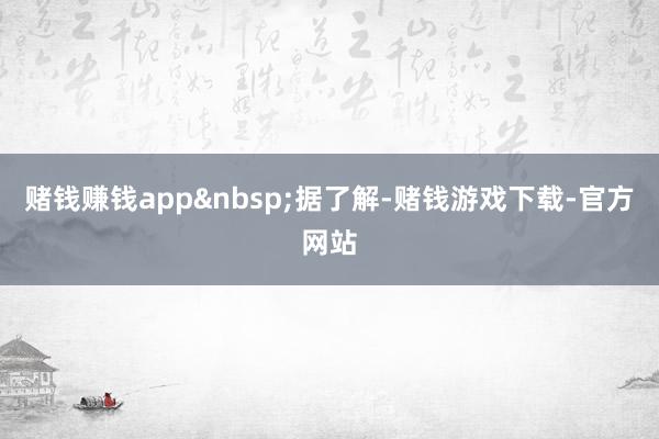 赌钱赚钱app&nbsp;　　据了解-赌钱游戏下载-官方网站