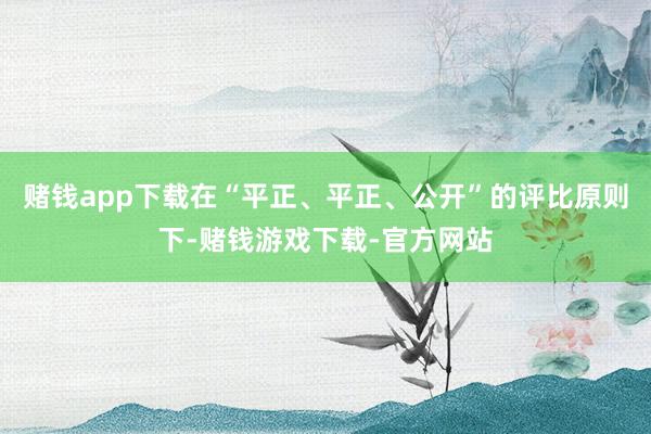 赌钱app下载在“平正、平正、公开”的评比原则下-赌钱游戏下载-官方网站