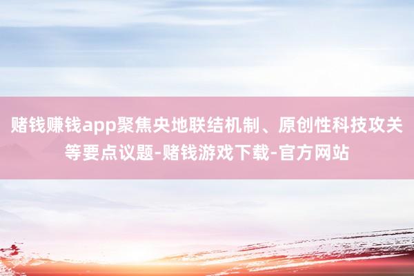 赌钱赚钱app聚焦央地联结机制、原创性科技攻关等要点议题-赌钱游戏下载-官方网站