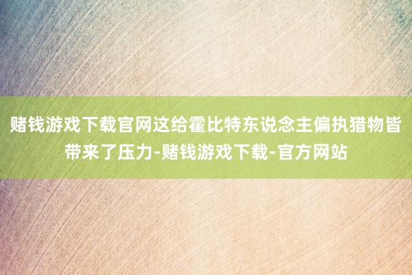 赌钱游戏下载官网这给霍比特东说念主偏执猎物皆带来了压力-赌钱游戏下载-官方网站