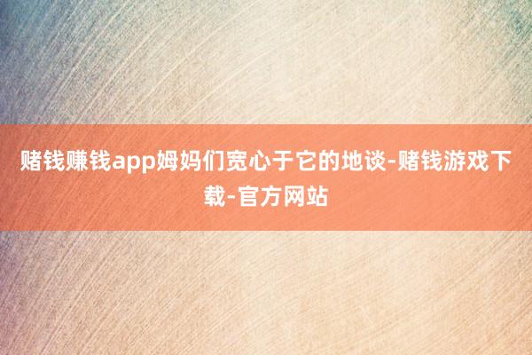 赌钱赚钱app姆妈们宽心于它的地谈-赌钱游戏下载-官方网站