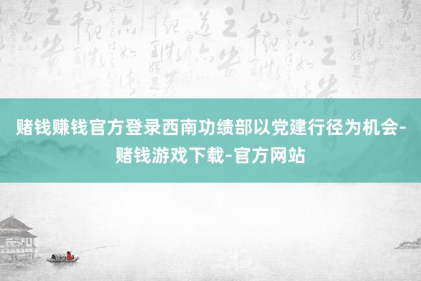 赌钱赚钱官方登录西南功绩部以党建行径为机会-赌钱游戏下载-官方网站