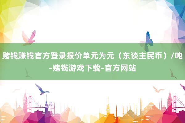 赌钱赚钱官方登录报价单元为元（东谈主民币）/吨-赌钱游戏下载-官方网站