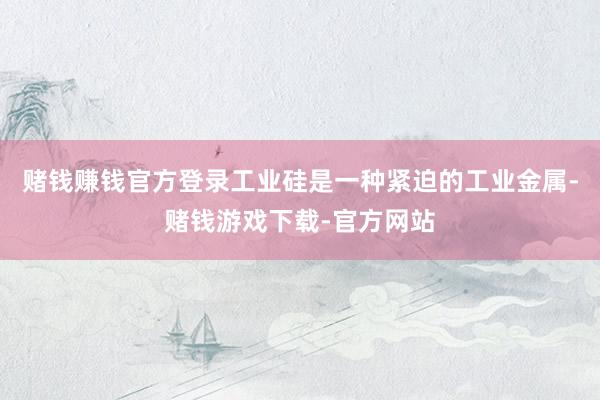 赌钱赚钱官方登录工业硅是一种紧迫的工业金属-赌钱游戏下载-官方网站