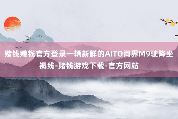 赌钱赚钱官方登录一辆新鲜的AITO问界M9驶降坐褥线-赌钱游戏下载-官方网站