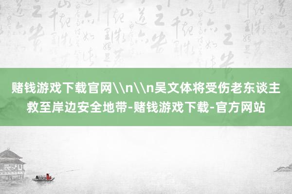 赌钱游戏下载官网\n\n吴文体将受伤老东谈主救至岸边安全地带-赌钱游戏下载-官方网站