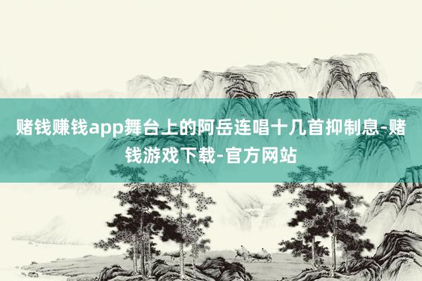 赌钱赚钱app舞台上的阿岳连唱十几首抑制息-赌钱游戏下载-官方网站