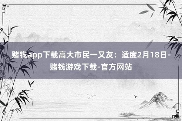 赌钱app下载高大市民一又友: 适度2月18日-赌钱游戏下载-官方网站